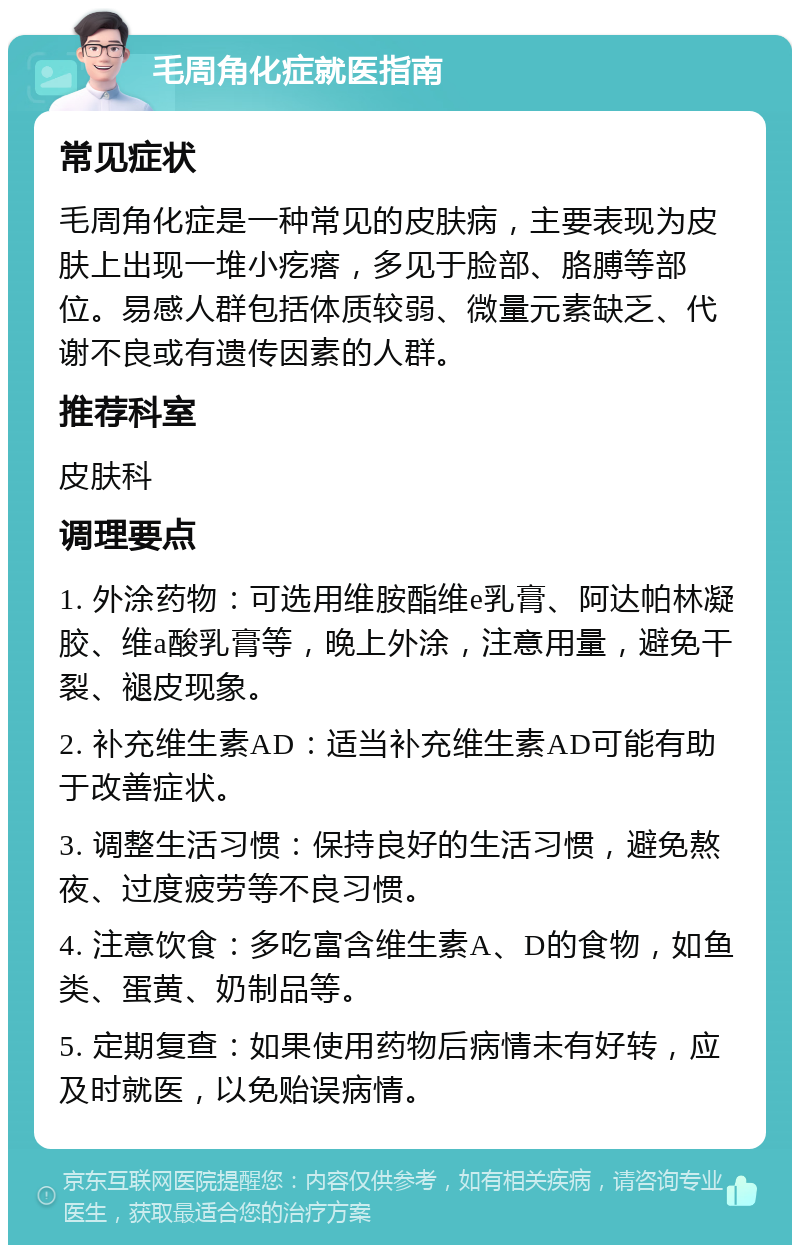 毛周角化症就医指南 常见症状 毛周角化症是一种常见的皮肤病，主要表现为皮肤上出现一堆小疙瘩，多见于脸部、胳膊等部位。易感人群包括体质较弱、微量元素缺乏、代谢不良或有遗传因素的人群。 推荐科室 皮肤科 调理要点 1. 外涂药物：可选用维胺酯维e乳膏、阿达帕林凝胶、维a酸乳膏等，晚上外涂，注意用量，避免干裂、褪皮现象。 2. 补充维生素AD：适当补充维生素AD可能有助于改善症状。 3. 调整生活习惯：保持良好的生活习惯，避免熬夜、过度疲劳等不良习惯。 4. 注意饮食：多吃富含维生素A、D的食物，如鱼类、蛋黄、奶制品等。 5. 定期复查：如果使用药物后病情未有好转，应及时就医，以免贻误病情。