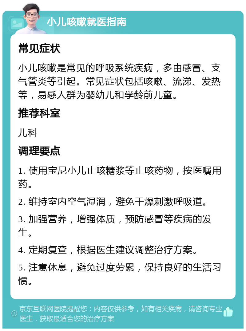 小儿咳嗽就医指南 常见症状 小儿咳嗽是常见的呼吸系统疾病，多由感冒、支气管炎等引起。常见症状包括咳嗽、流涕、发热等，易感人群为婴幼儿和学龄前儿童。 推荐科室 儿科 调理要点 1. 使用宝尼小儿止咳糖浆等止咳药物，按医嘱用药。 2. 维持室内空气湿润，避免干燥刺激呼吸道。 3. 加强营养，增强体质，预防感冒等疾病的发生。 4. 定期复查，根据医生建议调整治疗方案。 5. 注意休息，避免过度劳累，保持良好的生活习惯。