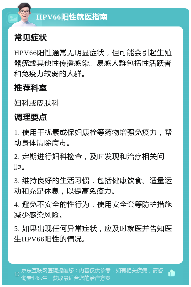 HPV66阳性就医指南 常见症状 HPV66阳性通常无明显症状，但可能会引起生殖器疣或其他性传播感染。易感人群包括性活跃者和免疫力较弱的人群。 推荐科室 妇科或皮肤科 调理要点 1. 使用干扰素或保妇康栓等药物增强免疫力，帮助身体清除病毒。 2. 定期进行妇科检查，及时发现和治疗相关问题。 3. 维持良好的生活习惯，包括健康饮食、适量运动和充足休息，以提高免疫力。 4. 避免不安全的性行为，使用安全套等防护措施减少感染风险。 5. 如果出现任何异常症状，应及时就医并告知医生HPV66阳性的情况。