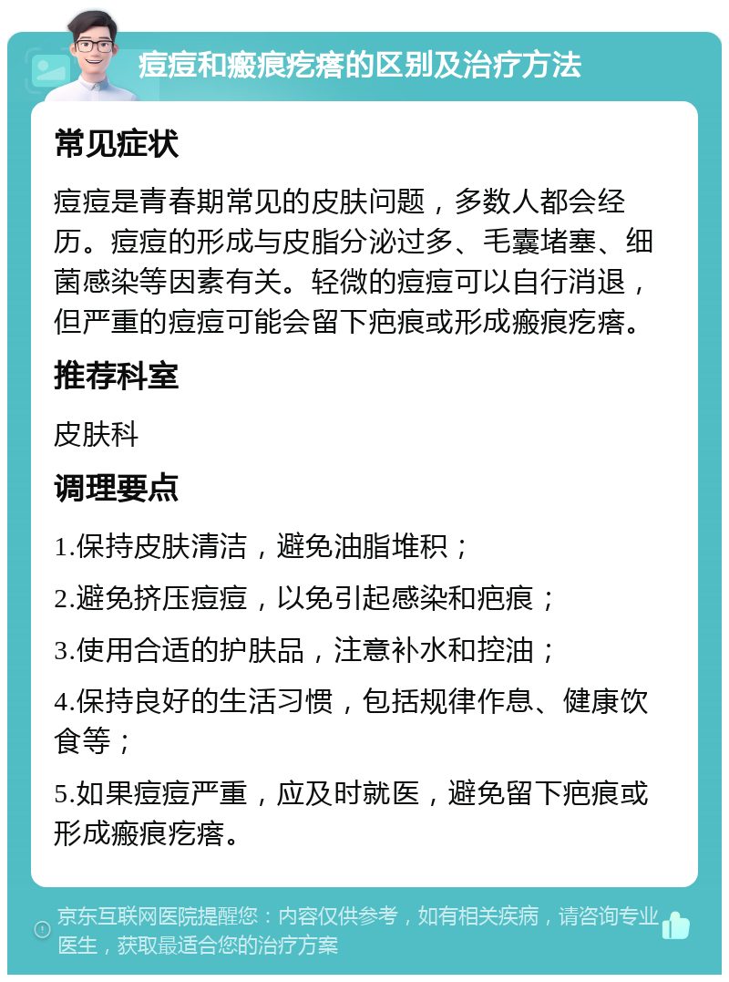 痘痘和瘢痕疙瘩的区别及治疗方法 常见症状 痘痘是青春期常见的皮肤问题，多数人都会经历。痘痘的形成与皮脂分泌过多、毛囊堵塞、细菌感染等因素有关。轻微的痘痘可以自行消退，但严重的痘痘可能会留下疤痕或形成瘢痕疙瘩。 推荐科室 皮肤科 调理要点 1.保持皮肤清洁，避免油脂堆积； 2.避免挤压痘痘，以免引起感染和疤痕； 3.使用合适的护肤品，注意补水和控油； 4.保持良好的生活习惯，包括规律作息、健康饮食等； 5.如果痘痘严重，应及时就医，避免留下疤痕或形成瘢痕疙瘩。