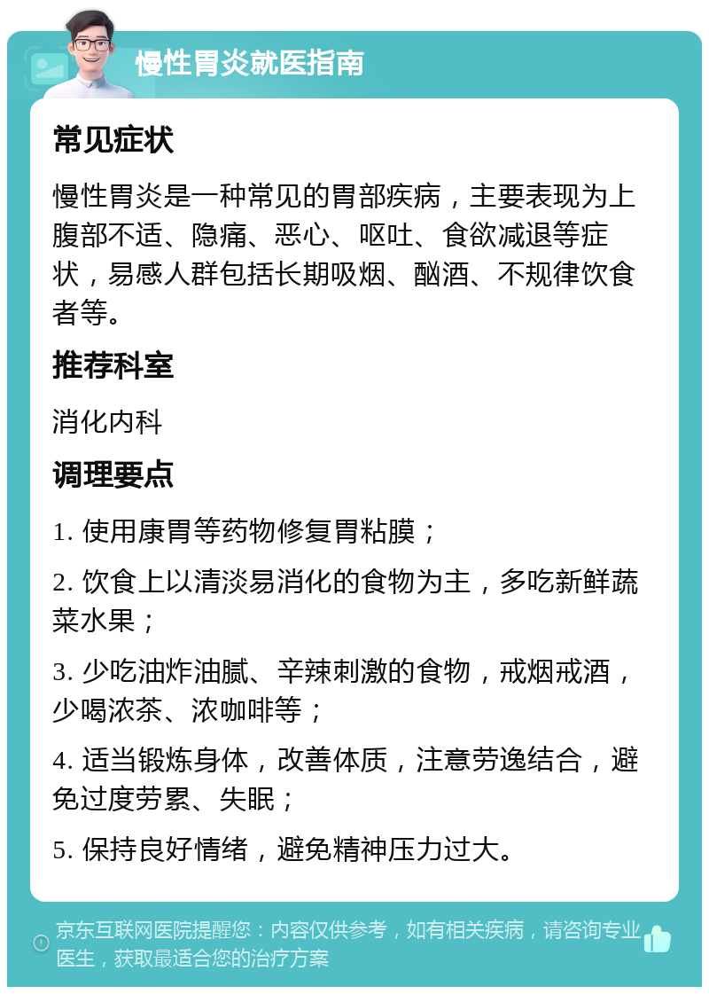 慢性胃炎就医指南 常见症状 慢性胃炎是一种常见的胃部疾病，主要表现为上腹部不适、隐痛、恶心、呕吐、食欲减退等症状，易感人群包括长期吸烟、酗酒、不规律饮食者等。 推荐科室 消化内科 调理要点 1. 使用康胃等药物修复胃粘膜； 2. 饮食上以清淡易消化的食物为主，多吃新鲜蔬菜水果； 3. 少吃油炸油腻、辛辣刺激的食物，戒烟戒酒，少喝浓茶、浓咖啡等； 4. 适当锻炼身体，改善体质，注意劳逸结合，避免过度劳累、失眠； 5. 保持良好情绪，避免精神压力过大。