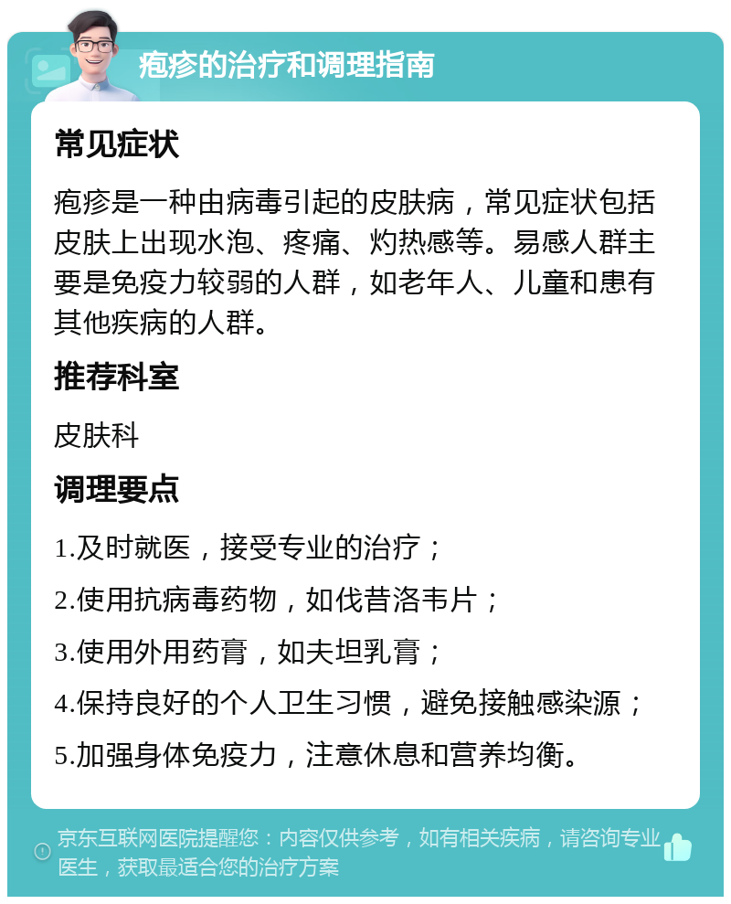 疱疹的治疗和调理指南 常见症状 疱疹是一种由病毒引起的皮肤病，常见症状包括皮肤上出现水泡、疼痛、灼热感等。易感人群主要是免疫力较弱的人群，如老年人、儿童和患有其他疾病的人群。 推荐科室 皮肤科 调理要点 1.及时就医，接受专业的治疗； 2.使用抗病毒药物，如伐昔洛韦片； 3.使用外用药膏，如夫坦乳膏； 4.保持良好的个人卫生习惯，避免接触感染源； 5.加强身体免疫力，注意休息和营养均衡。