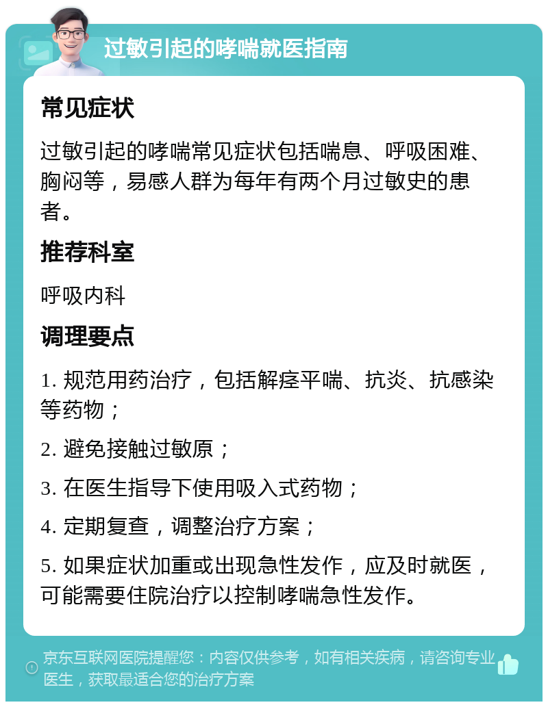 过敏引起的哮喘就医指南 常见症状 过敏引起的哮喘常见症状包括喘息、呼吸困难、胸闷等，易感人群为每年有两个月过敏史的患者。 推荐科室 呼吸内科 调理要点 1. 规范用药治疗，包括解痉平喘、抗炎、抗感染等药物； 2. 避免接触过敏原； 3. 在医生指导下使用吸入式药物； 4. 定期复查，调整治疗方案； 5. 如果症状加重或出现急性发作，应及时就医，可能需要住院治疗以控制哮喘急性发作。