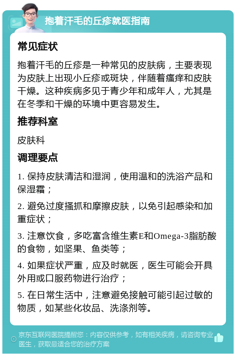 抱着汗毛的丘疹就医指南 常见症状 抱着汗毛的丘疹是一种常见的皮肤病，主要表现为皮肤上出现小丘疹或斑块，伴随着瘙痒和皮肤干燥。这种疾病多见于青少年和成年人，尤其是在冬季和干燥的环境中更容易发生。 推荐科室 皮肤科 调理要点 1. 保持皮肤清洁和湿润，使用温和的洗浴产品和保湿霜； 2. 避免过度搔抓和摩擦皮肤，以免引起感染和加重症状； 3. 注意饮食，多吃富含维生素E和Omega-3脂肪酸的食物，如坚果、鱼类等； 4. 如果症状严重，应及时就医，医生可能会开具外用或口服药物进行治疗； 5. 在日常生活中，注意避免接触可能引起过敏的物质，如某些化妆品、洗涤剂等。