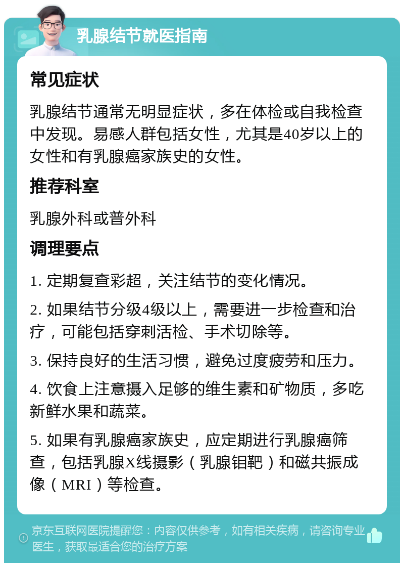 乳腺结节就医指南 常见症状 乳腺结节通常无明显症状，多在体检或自我检查中发现。易感人群包括女性，尤其是40岁以上的女性和有乳腺癌家族史的女性。 推荐科室 乳腺外科或普外科 调理要点 1. 定期复查彩超，关注结节的变化情况。 2. 如果结节分级4级以上，需要进一步检查和治疗，可能包括穿刺活检、手术切除等。 3. 保持良好的生活习惯，避免过度疲劳和压力。 4. 饮食上注意摄入足够的维生素和矿物质，多吃新鲜水果和蔬菜。 5. 如果有乳腺癌家族史，应定期进行乳腺癌筛查，包括乳腺X线摄影（乳腺钼靶）和磁共振成像（MRI）等检查。