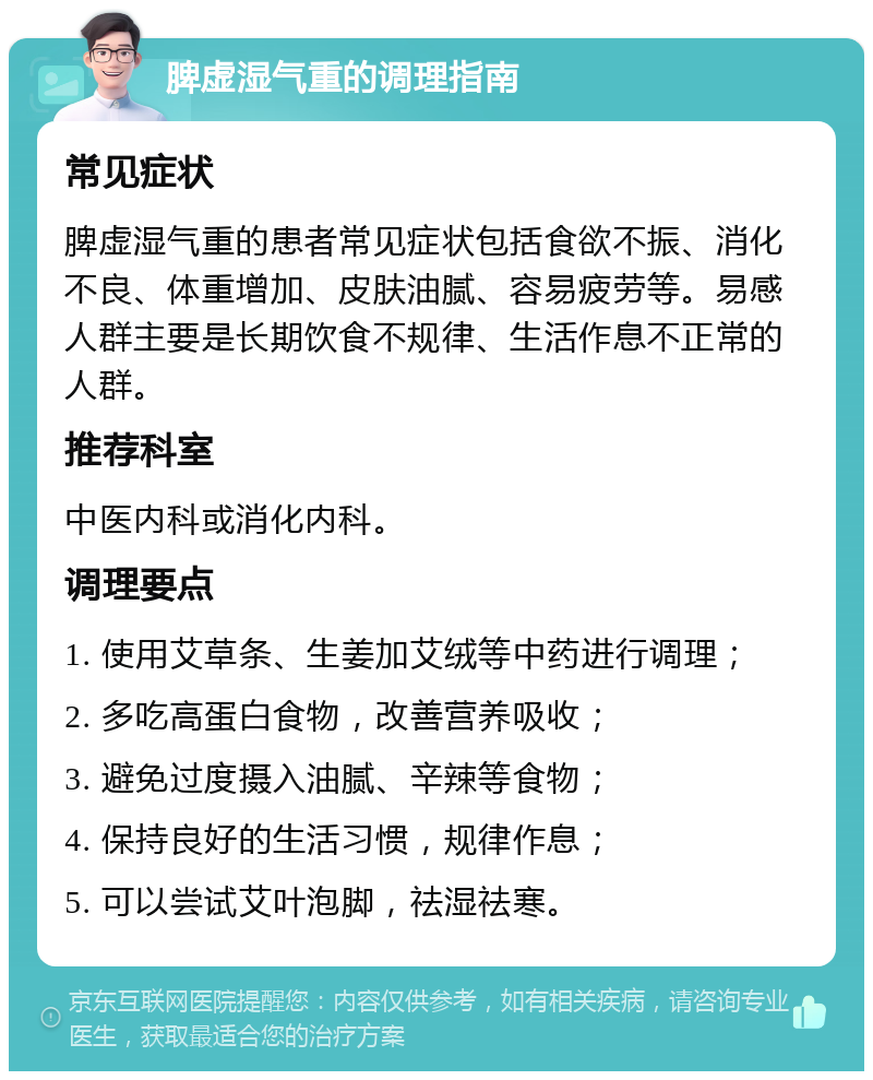 脾虚湿气重的调理指南 常见症状 脾虚湿气重的患者常见症状包括食欲不振、消化不良、体重增加、皮肤油腻、容易疲劳等。易感人群主要是长期饮食不规律、生活作息不正常的人群。 推荐科室 中医内科或消化内科。 调理要点 1. 使用艾草条、生姜加艾绒等中药进行调理； 2. 多吃高蛋白食物，改善营养吸收； 3. 避免过度摄入油腻、辛辣等食物； 4. 保持良好的生活习惯，规律作息； 5. 可以尝试艾叶泡脚，祛湿祛寒。