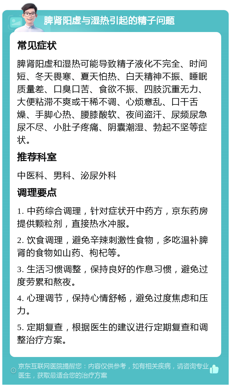 脾肾阳虚与湿热引起的精子问题 常见症状 脾肾阳虚和湿热可能导致精子液化不完全、时间短、冬天畏寒、夏天怕热、白天精神不振、睡眠质量差、口臭口苦、食欲不振、四肢沉重无力、大便粘滞不爽或干稀不调、心烦意乱、口干舌燥、手脚心热、腰膝酸软、夜间盗汗、尿频尿急尿不尽、小肚子疼痛、阴囊潮湿、勃起不坚等症状。 推荐科室 中医科、男科、泌尿外科 调理要点 1. 中药综合调理，针对症状开中药方，京东药房提供颗粒剂，直接热水冲服。 2. 饮食调理，避免辛辣刺激性食物，多吃温补脾肾的食物如山药、枸杞等。 3. 生活习惯调整，保持良好的作息习惯，避免过度劳累和熬夜。 4. 心理调节，保持心情舒畅，避免过度焦虑和压力。 5. 定期复查，根据医生的建议进行定期复查和调整治疗方案。