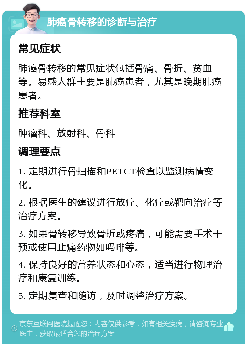 肺癌骨转移的诊断与治疗 常见症状 肺癌骨转移的常见症状包括骨痛、骨折、贫血等。易感人群主要是肺癌患者，尤其是晚期肺癌患者。 推荐科室 肿瘤科、放射科、骨科 调理要点 1. 定期进行骨扫描和PETCT检查以监测病情变化。 2. 根据医生的建议进行放疗、化疗或靶向治疗等治疗方案。 3. 如果骨转移导致骨折或疼痛，可能需要手术干预或使用止痛药物如吗啡等。 4. 保持良好的营养状态和心态，适当进行物理治疗和康复训练。 5. 定期复查和随访，及时调整治疗方案。