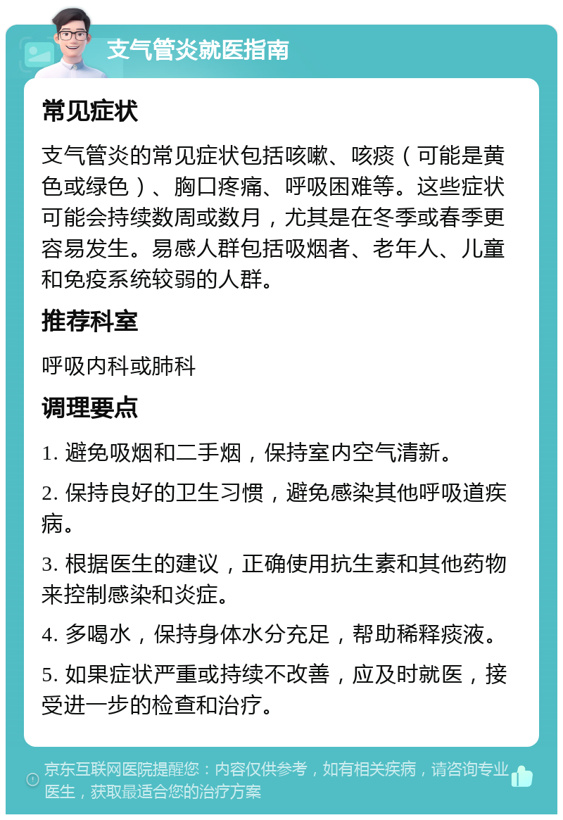 支气管炎就医指南 常见症状 支气管炎的常见症状包括咳嗽、咳痰（可能是黄色或绿色）、胸口疼痛、呼吸困难等。这些症状可能会持续数周或数月，尤其是在冬季或春季更容易发生。易感人群包括吸烟者、老年人、儿童和免疫系统较弱的人群。 推荐科室 呼吸内科或肺科 调理要点 1. 避免吸烟和二手烟，保持室内空气清新。 2. 保持良好的卫生习惯，避免感染其他呼吸道疾病。 3. 根据医生的建议，正确使用抗生素和其他药物来控制感染和炎症。 4. 多喝水，保持身体水分充足，帮助稀释痰液。 5. 如果症状严重或持续不改善，应及时就医，接受进一步的检查和治疗。