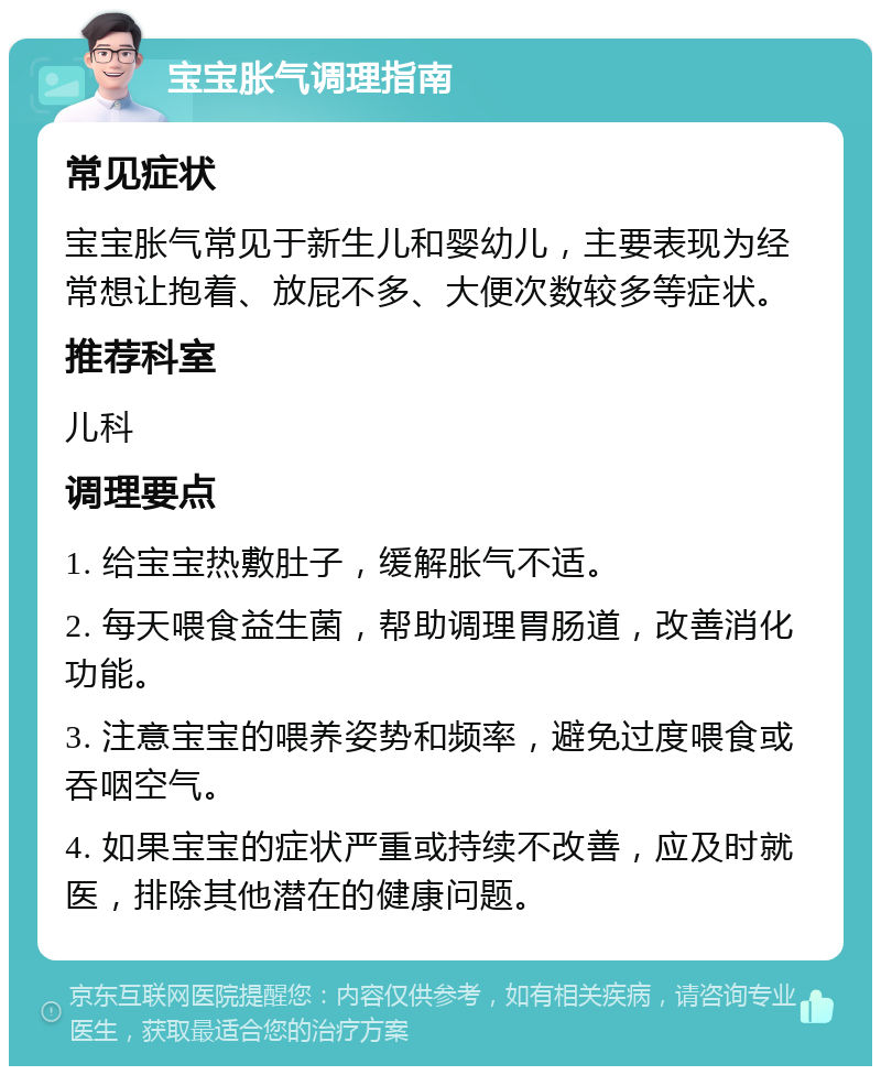 宝宝胀气调理指南 常见症状 宝宝胀气常见于新生儿和婴幼儿，主要表现为经常想让抱着、放屁不多、大便次数较多等症状。 推荐科室 儿科 调理要点 1. 给宝宝热敷肚子，缓解胀气不适。 2. 每天喂食益生菌，帮助调理胃肠道，改善消化功能。 3. 注意宝宝的喂养姿势和频率，避免过度喂食或吞咽空气。 4. 如果宝宝的症状严重或持续不改善，应及时就医，排除其他潜在的健康问题。