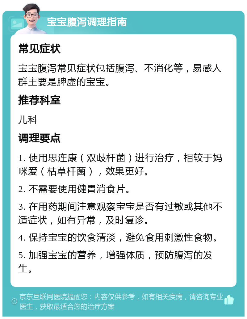 宝宝腹泻调理指南 常见症状 宝宝腹泻常见症状包括腹泻、不消化等，易感人群主要是脾虚的宝宝。 推荐科室 儿科 调理要点 1. 使用思连康（双歧杆菌）进行治疗，相较于妈咪爱（枯草杆菌），效果更好。 2. 不需要使用健胃消食片。 3. 在用药期间注意观察宝宝是否有过敏或其他不适症状，如有异常，及时复诊。 4. 保持宝宝的饮食清淡，避免食用刺激性食物。 5. 加强宝宝的营养，增强体质，预防腹泻的发生。