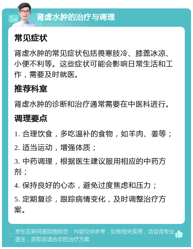 肾虚水肿的治疗与调理 常见症状 肾虚水肿的常见症状包括畏寒肢冷、膝盖冰凉、小便不利等。这些症状可能会影响日常生活和工作，需要及时就医。 推荐科室 肾虚水肿的诊断和治疗通常需要在中医科进行。 调理要点 1. 合理饮食，多吃温补的食物，如羊肉、姜等； 2. 适当运动，增强体质； 3. 中药调理，根据医生建议服用相应的中药方剂； 4. 保持良好的心态，避免过度焦虑和压力； 5. 定期复诊，跟踪病情变化，及时调整治疗方案。