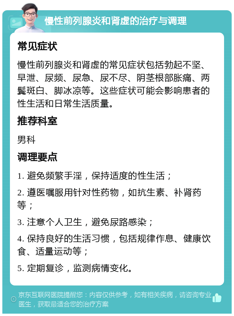 慢性前列腺炎和肾虚的治疗与调理 常见症状 慢性前列腺炎和肾虚的常见症状包括勃起不坚、早泄、尿频、尿急、尿不尽、阴茎根部胀痛、两鬓斑白、脚冰凉等。这些症状可能会影响患者的性生活和日常生活质量。 推荐科室 男科 调理要点 1. 避免频繁手淫，保持适度的性生活； 2. 遵医嘱服用针对性药物，如抗生素、补肾药等； 3. 注意个人卫生，避免尿路感染； 4. 保持良好的生活习惯，包括规律作息、健康饮食、适量运动等； 5. 定期复诊，监测病情变化。