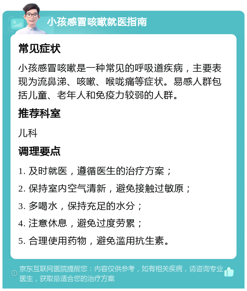 小孩感冒咳嗽就医指南 常见症状 小孩感冒咳嗽是一种常见的呼吸道疾病，主要表现为流鼻涕、咳嗽、喉咙痛等症状。易感人群包括儿童、老年人和免疫力较弱的人群。 推荐科室 儿科 调理要点 1. 及时就医，遵循医生的治疗方案； 2. 保持室内空气清新，避免接触过敏原； 3. 多喝水，保持充足的水分； 4. 注意休息，避免过度劳累； 5. 合理使用药物，避免滥用抗生素。