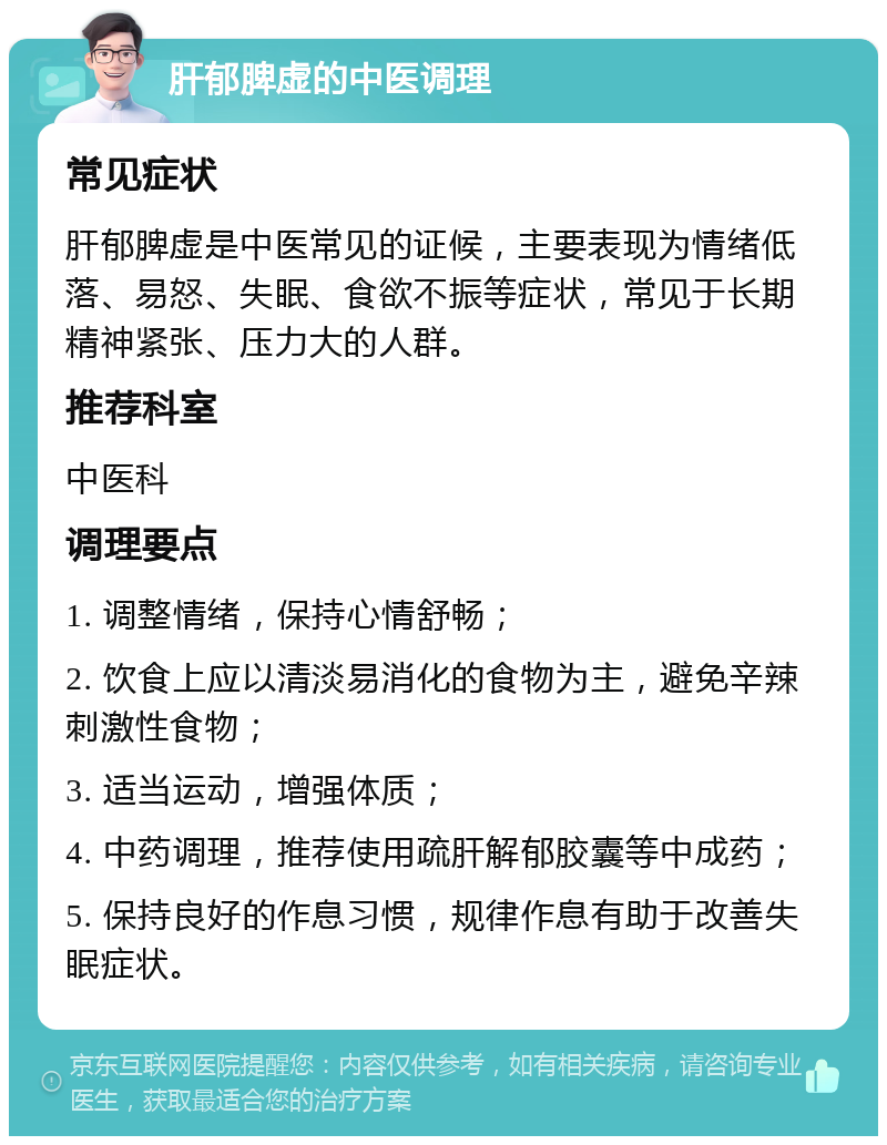 肝郁脾虚的中医调理 常见症状 肝郁脾虚是中医常见的证候，主要表现为情绪低落、易怒、失眠、食欲不振等症状，常见于长期精神紧张、压力大的人群。 推荐科室 中医科 调理要点 1. 调整情绪，保持心情舒畅； 2. 饮食上应以清淡易消化的食物为主，避免辛辣刺激性食物； 3. 适当运动，增强体质； 4. 中药调理，推荐使用疏肝解郁胶囊等中成药； 5. 保持良好的作息习惯，规律作息有助于改善失眠症状。