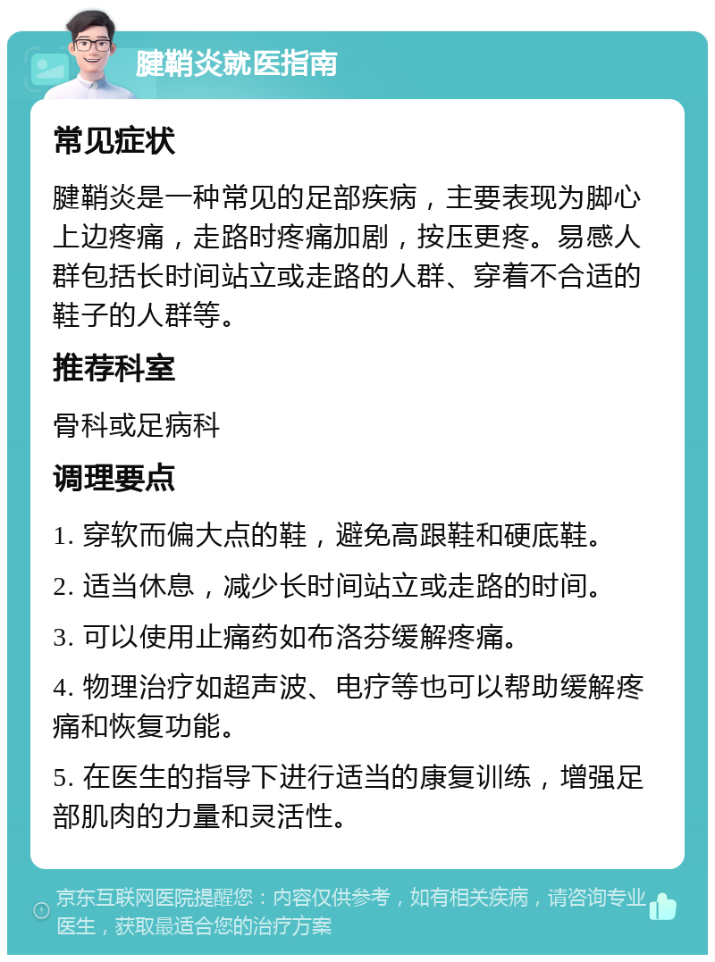 腱鞘炎就医指南 常见症状 腱鞘炎是一种常见的足部疾病，主要表现为脚心上边疼痛，走路时疼痛加剧，按压更疼。易感人群包括长时间站立或走路的人群、穿着不合适的鞋子的人群等。 推荐科室 骨科或足病科 调理要点 1. 穿软而偏大点的鞋，避免高跟鞋和硬底鞋。 2. 适当休息，减少长时间站立或走路的时间。 3. 可以使用止痛药如布洛芬缓解疼痛。 4. 物理治疗如超声波、电疗等也可以帮助缓解疼痛和恢复功能。 5. 在医生的指导下进行适当的康复训练，增强足部肌肉的力量和灵活性。