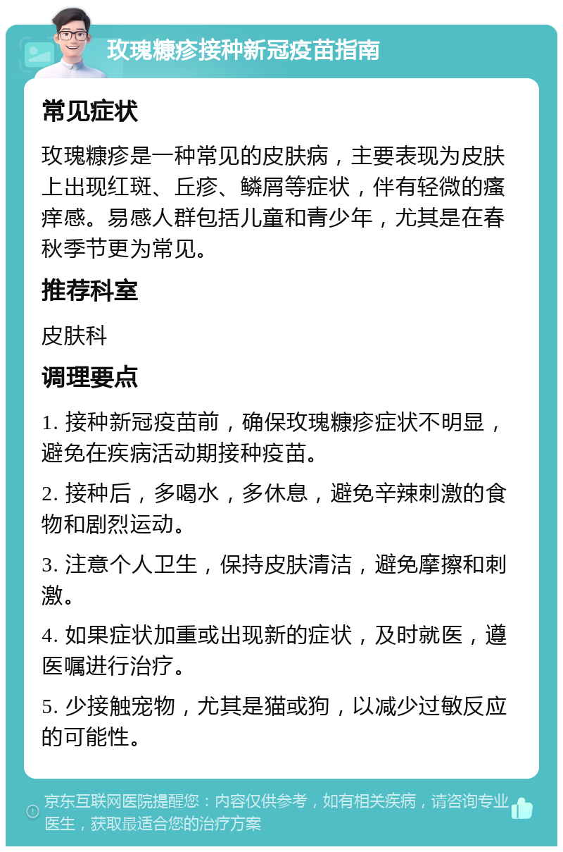 玫瑰糠疹接种新冠疫苗指南 常见症状 玫瑰糠疹是一种常见的皮肤病，主要表现为皮肤上出现红斑、丘疹、鳞屑等症状，伴有轻微的瘙痒感。易感人群包括儿童和青少年，尤其是在春秋季节更为常见。 推荐科室 皮肤科 调理要点 1. 接种新冠疫苗前，确保玫瑰糠疹症状不明显，避免在疾病活动期接种疫苗。 2. 接种后，多喝水，多休息，避免辛辣刺激的食物和剧烈运动。 3. 注意个人卫生，保持皮肤清洁，避免摩擦和刺激。 4. 如果症状加重或出现新的症状，及时就医，遵医嘱进行治疗。 5. 少接触宠物，尤其是猫或狗，以减少过敏反应的可能性。