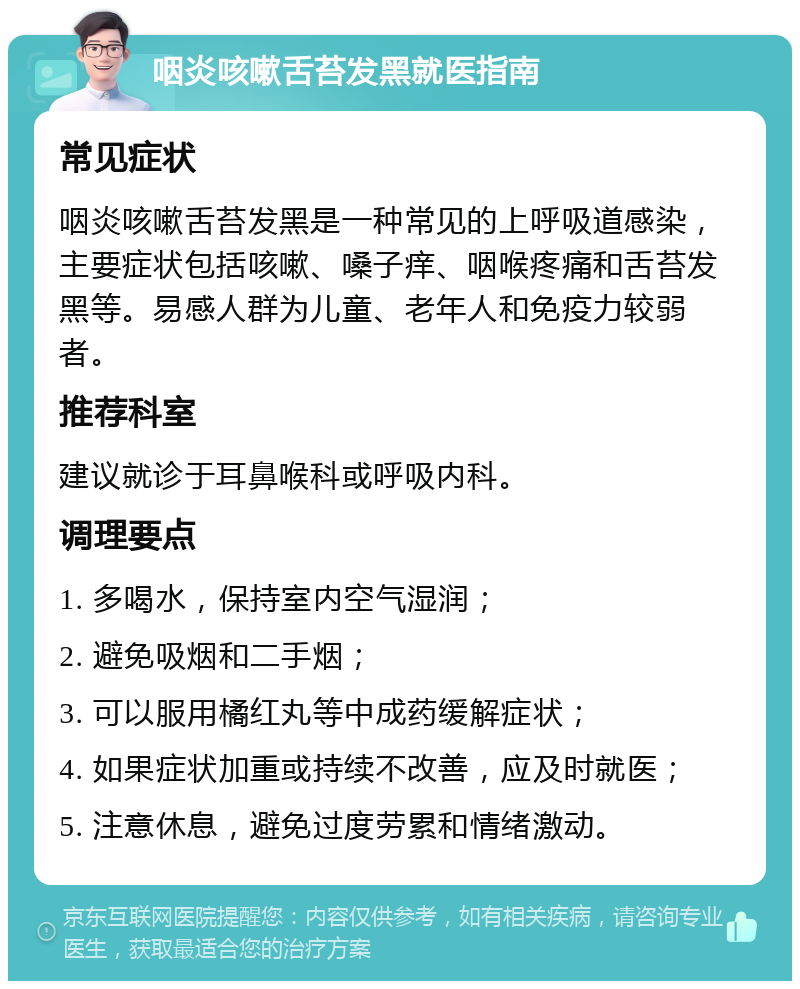 咽炎咳嗽舌苔发黑就医指南 常见症状 咽炎咳嗽舌苔发黑是一种常见的上呼吸道感染，主要症状包括咳嗽、嗓子痒、咽喉疼痛和舌苔发黑等。易感人群为儿童、老年人和免疫力较弱者。 推荐科室 建议就诊于耳鼻喉科或呼吸内科。 调理要点 1. 多喝水，保持室内空气湿润； 2. 避免吸烟和二手烟； 3. 可以服用橘红丸等中成药缓解症状； 4. 如果症状加重或持续不改善，应及时就医； 5. 注意休息，避免过度劳累和情绪激动。