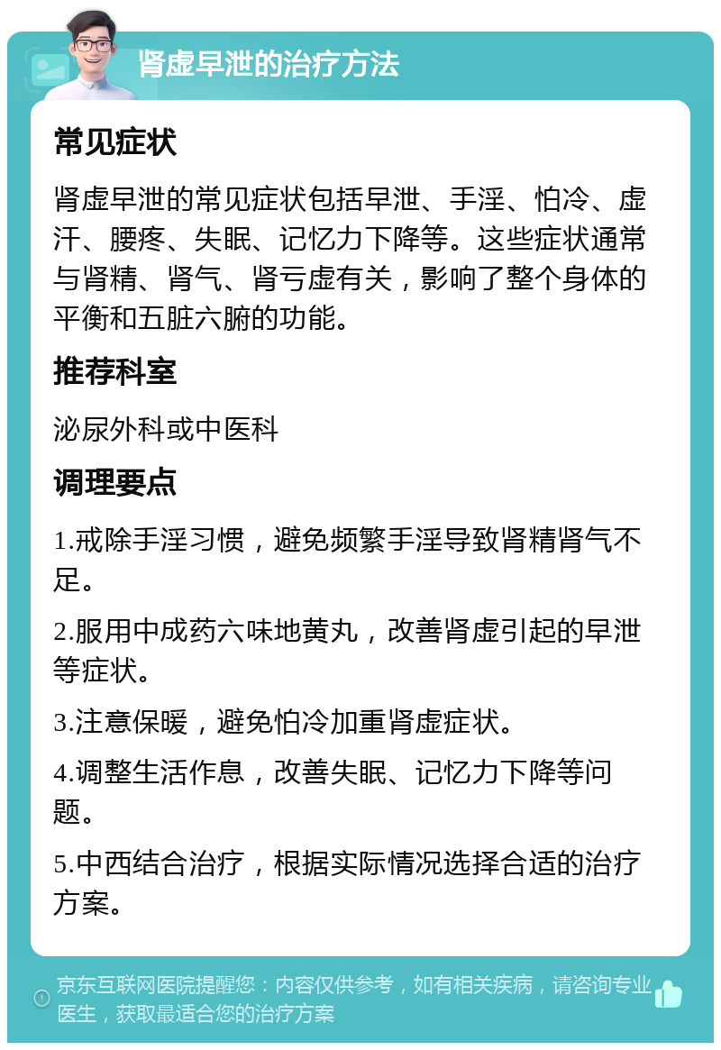 肾虚早泄的治疗方法 常见症状 肾虚早泄的常见症状包括早泄、手淫、怕冷、虚汗、腰疼、失眠、记忆力下降等。这些症状通常与肾精、肾气、肾亏虚有关，影响了整个身体的平衡和五脏六腑的功能。 推荐科室 泌尿外科或中医科 调理要点 1.戒除手淫习惯，避免频繁手淫导致肾精肾气不足。 2.服用中成药六味地黄丸，改善肾虚引起的早泄等症状。 3.注意保暖，避免怕冷加重肾虚症状。 4.调整生活作息，改善失眠、记忆力下降等问题。 5.中西结合治疗，根据实际情况选择合适的治疗方案。