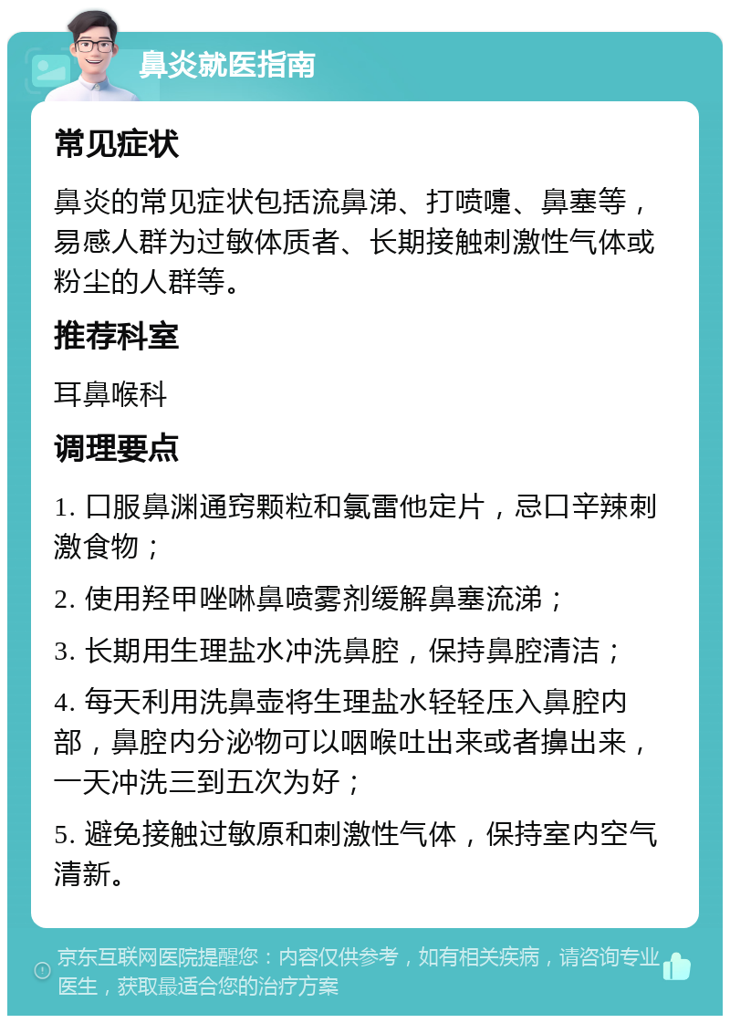 鼻炎就医指南 常见症状 鼻炎的常见症状包括流鼻涕、打喷嚏、鼻塞等，易感人群为过敏体质者、长期接触刺激性气体或粉尘的人群等。 推荐科室 耳鼻喉科 调理要点 1. 口服鼻渊通窍颗粒和氯雷他定片，忌口辛辣刺激食物； 2. 使用羟甲唑啉鼻喷雾剂缓解鼻塞流涕； 3. 长期用生理盐水冲洗鼻腔，保持鼻腔清洁； 4. 每天利用洗鼻壶将生理盐水轻轻压入鼻腔内部，鼻腔内分泌物可以咽喉吐出来或者擤出来，一天冲洗三到五次为好； 5. 避免接触过敏原和刺激性气体，保持室内空气清新。