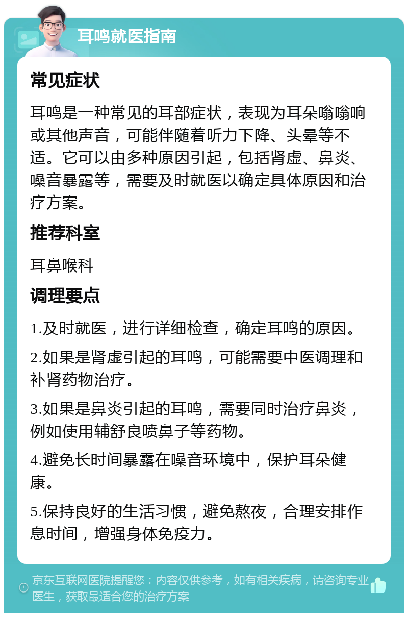 耳鸣就医指南 常见症状 耳鸣是一种常见的耳部症状，表现为耳朵嗡嗡响或其他声音，可能伴随着听力下降、头晕等不适。它可以由多种原因引起，包括肾虚、鼻炎、噪音暴露等，需要及时就医以确定具体原因和治疗方案。 推荐科室 耳鼻喉科 调理要点 1.及时就医，进行详细检查，确定耳鸣的原因。 2.如果是肾虚引起的耳鸣，可能需要中医调理和补肾药物治疗。 3.如果是鼻炎引起的耳鸣，需要同时治疗鼻炎，例如使用辅舒良喷鼻子等药物。 4.避免长时间暴露在噪音环境中，保护耳朵健康。 5.保持良好的生活习惯，避免熬夜，合理安排作息时间，增强身体免疫力。