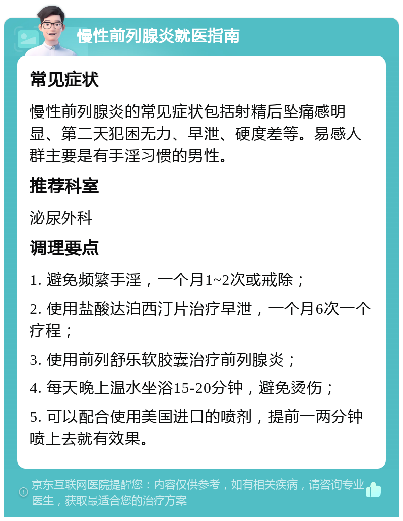 慢性前列腺炎就医指南 常见症状 慢性前列腺炎的常见症状包括射精后坠痛感明显、第二天犯困无力、早泄、硬度差等。易感人群主要是有手淫习惯的男性。 推荐科室 泌尿外科 调理要点 1. 避免频繁手淫，一个月1~2次或戒除； 2. 使用盐酸达泊西汀片治疗早泄，一个月6次一个疗程； 3. 使用前列舒乐软胶囊治疗前列腺炎； 4. 每天晚上温水坐浴15-20分钟，避免烫伤； 5. 可以配合使用美国进口的喷剂，提前一两分钟喷上去就有效果。