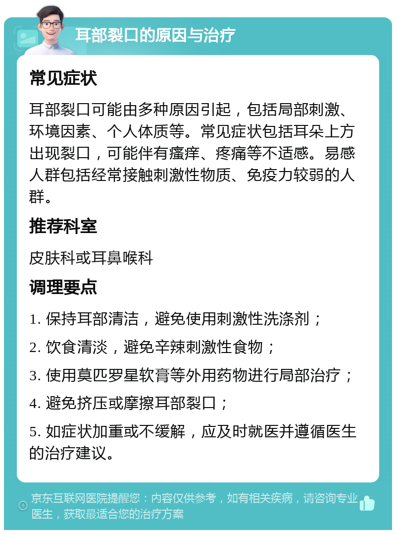 耳部裂口的原因与治疗 常见症状 耳部裂口可能由多种原因引起，包括局部刺激、环境因素、个人体质等。常见症状包括耳朵上方出现裂口，可能伴有瘙痒、疼痛等不适感。易感人群包括经常接触刺激性物质、免疫力较弱的人群。 推荐科室 皮肤科或耳鼻喉科 调理要点 1. 保持耳部清洁，避免使用刺激性洗涤剂； 2. 饮食清淡，避免辛辣刺激性食物； 3. 使用莫匹罗星软膏等外用药物进行局部治疗； 4. 避免挤压或摩擦耳部裂口； 5. 如症状加重或不缓解，应及时就医并遵循医生的治疗建议。