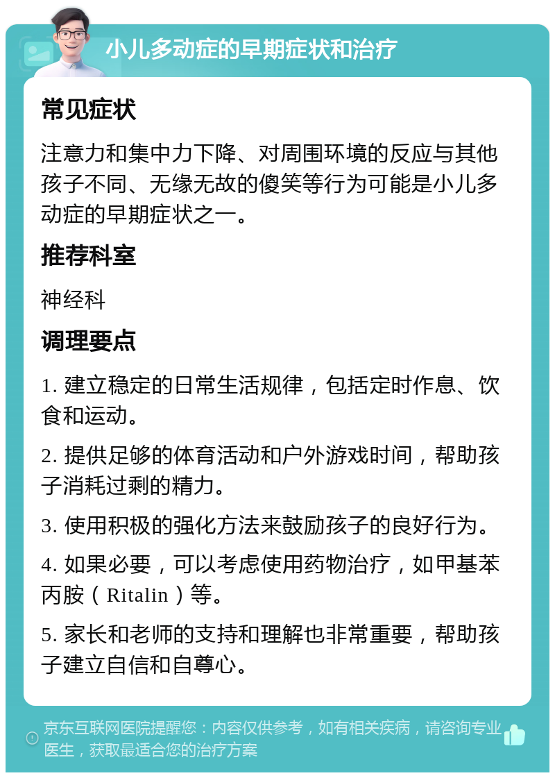 小儿多动症的早期症状和治疗 常见症状 注意力和集中力下降、对周围环境的反应与其他孩子不同、无缘无故的傻笑等行为可能是小儿多动症的早期症状之一。 推荐科室 神经科 调理要点 1. 建立稳定的日常生活规律，包括定时作息、饮食和运动。 2. 提供足够的体育活动和户外游戏时间，帮助孩子消耗过剩的精力。 3. 使用积极的强化方法来鼓励孩子的良好行为。 4. 如果必要，可以考虑使用药物治疗，如甲基苯丙胺（Ritalin）等。 5. 家长和老师的支持和理解也非常重要，帮助孩子建立自信和自尊心。