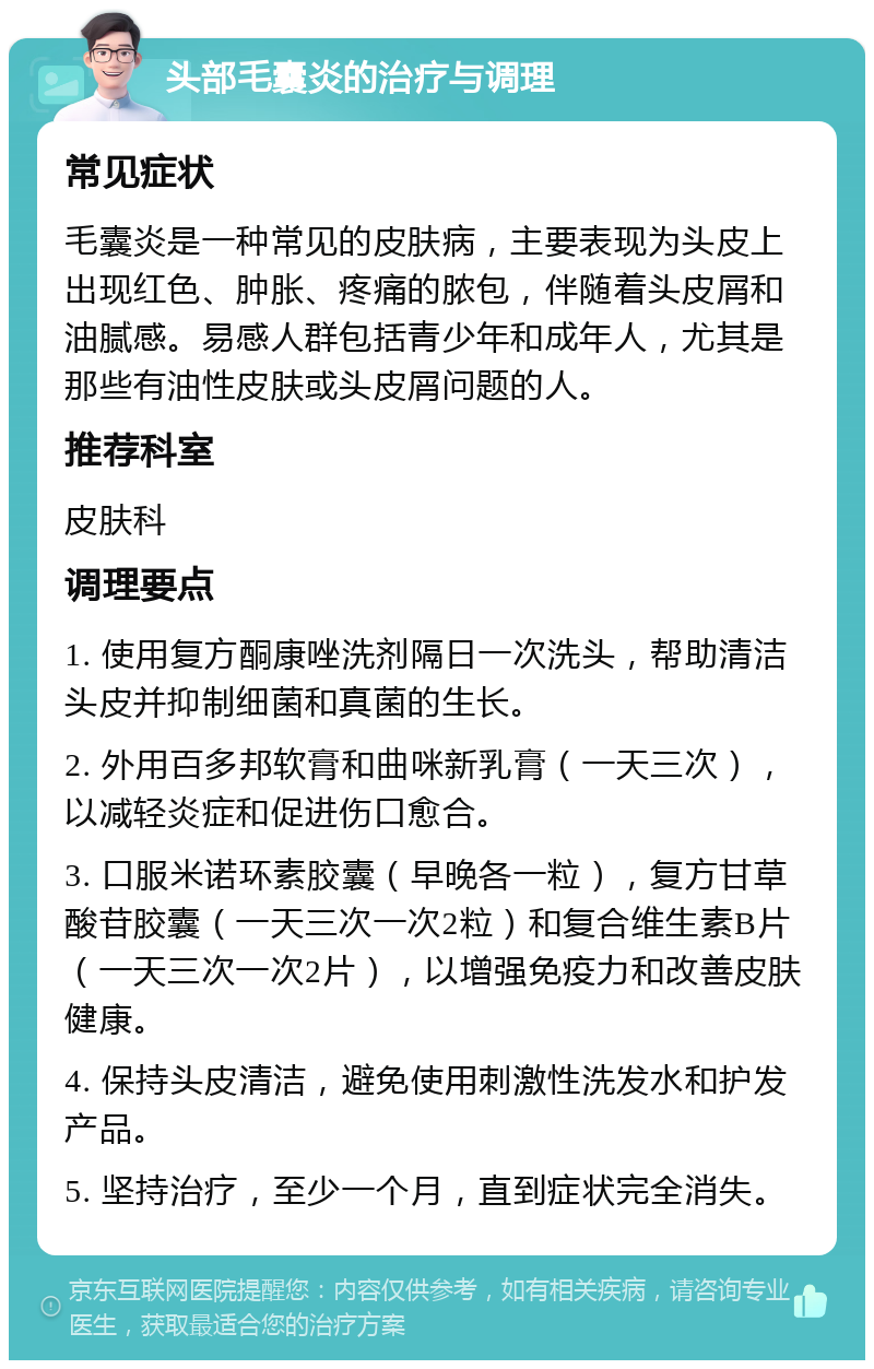 头部毛囊炎的治疗与调理 常见症状 毛囊炎是一种常见的皮肤病，主要表现为头皮上出现红色、肿胀、疼痛的脓包，伴随着头皮屑和油腻感。易感人群包括青少年和成年人，尤其是那些有油性皮肤或头皮屑问题的人。 推荐科室 皮肤科 调理要点 1. 使用复方酮康唑洗剂隔日一次洗头，帮助清洁头皮并抑制细菌和真菌的生长。 2. 外用百多邦软膏和曲咪新乳膏（一天三次），以减轻炎症和促进伤口愈合。 3. 口服米诺环素胶囊（早晚各一粒），复方甘草酸苷胶囊（一天三次一次2粒）和复合维生素B片（一天三次一次2片），以增强免疫力和改善皮肤健康。 4. 保持头皮清洁，避免使用刺激性洗发水和护发产品。 5. 坚持治疗，至少一个月，直到症状完全消失。