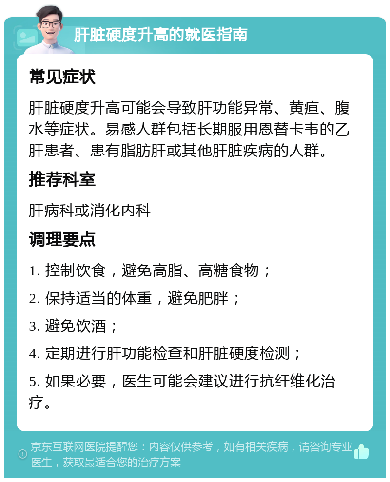 肝脏硬度升高的就医指南 常见症状 肝脏硬度升高可能会导致肝功能异常、黄疸、腹水等症状。易感人群包括长期服用恩替卡韦的乙肝患者、患有脂肪肝或其他肝脏疾病的人群。 推荐科室 肝病科或消化内科 调理要点 1. 控制饮食，避免高脂、高糖食物； 2. 保持适当的体重，避免肥胖； 3. 避免饮酒； 4. 定期进行肝功能检查和肝脏硬度检测； 5. 如果必要，医生可能会建议进行抗纤维化治疗。