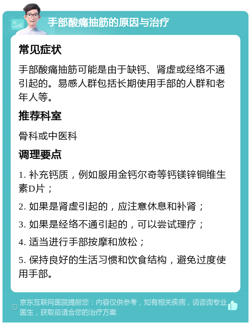 手部酸痛抽筋的原因与治疗 常见症状 手部酸痛抽筋可能是由于缺钙、肾虚或经络不通引起的。易感人群包括长期使用手部的人群和老年人等。 推荐科室 骨科或中医科 调理要点 1. 补充钙质，例如服用金钙尔奇等钙镁锌铜维生素D片； 2. 如果是肾虚引起的，应注意休息和补肾； 3. 如果是经络不通引起的，可以尝试理疗； 4. 适当进行手部按摩和放松； 5. 保持良好的生活习惯和饮食结构，避免过度使用手部。