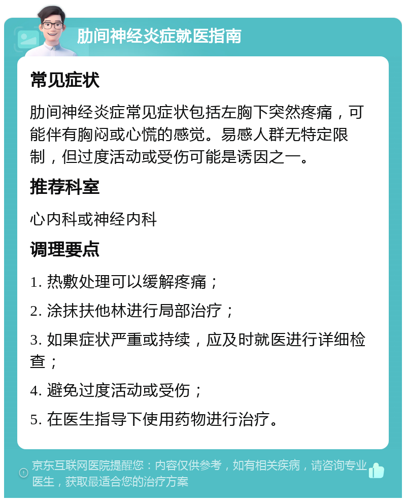 肋间神经炎症就医指南 常见症状 肋间神经炎症常见症状包括左胸下突然疼痛，可能伴有胸闷或心慌的感觉。易感人群无特定限制，但过度活动或受伤可能是诱因之一。 推荐科室 心内科或神经内科 调理要点 1. 热敷处理可以缓解疼痛； 2. 涂抹扶他林进行局部治疗； 3. 如果症状严重或持续，应及时就医进行详细检查； 4. 避免过度活动或受伤； 5. 在医生指导下使用药物进行治疗。