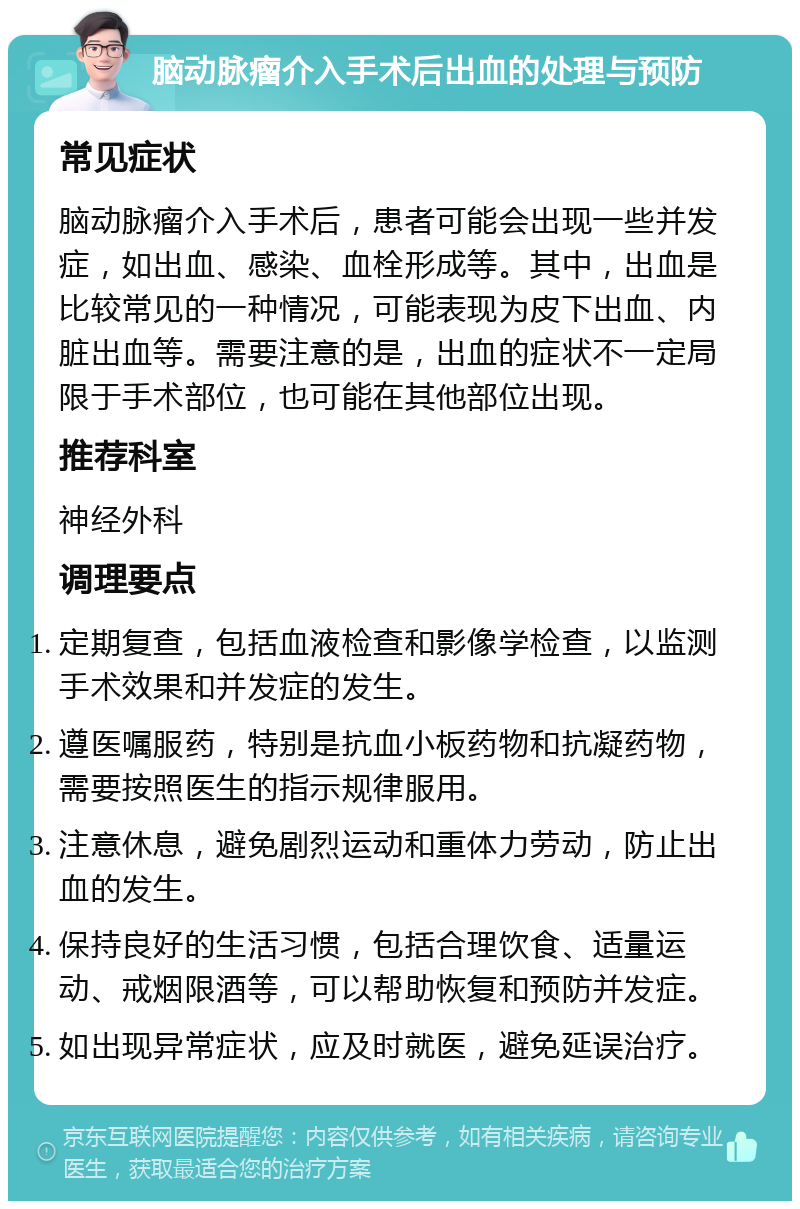 脑动脉瘤介入手术后出血的处理与预防 常见症状 脑动脉瘤介入手术后，患者可能会出现一些并发症，如出血、感染、血栓形成等。其中，出血是比较常见的一种情况，可能表现为皮下出血、内脏出血等。需要注意的是，出血的症状不一定局限于手术部位，也可能在其他部位出现。 推荐科室 神经外科 调理要点 定期复查，包括血液检查和影像学检查，以监测手术效果和并发症的发生。 遵医嘱服药，特别是抗血小板药物和抗凝药物，需要按照医生的指示规律服用。 注意休息，避免剧烈运动和重体力劳动，防止出血的发生。 保持良好的生活习惯，包括合理饮食、适量运动、戒烟限酒等，可以帮助恢复和预防并发症。 如出现异常症状，应及时就医，避免延误治疗。