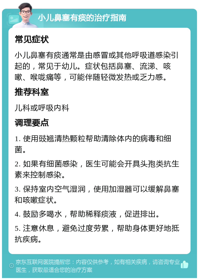 小儿鼻塞有痰的治疗指南 常见症状 小儿鼻塞有痰通常是由感冒或其他呼吸道感染引起的，常见于幼儿。症状包括鼻塞、流涕、咳嗽、喉咙痛等，可能伴随轻微发热或乏力感。 推荐科室 儿科或呼吸内科 调理要点 1. 使用豉翘清热颗粒帮助清除体内的病毒和细菌。 2. 如果有细菌感染，医生可能会开具头孢类抗生素来控制感染。 3. 保持室内空气湿润，使用加湿器可以缓解鼻塞和咳嗽症状。 4. 鼓励多喝水，帮助稀释痰液，促进排出。 5. 注意休息，避免过度劳累，帮助身体更好地抵抗疾病。