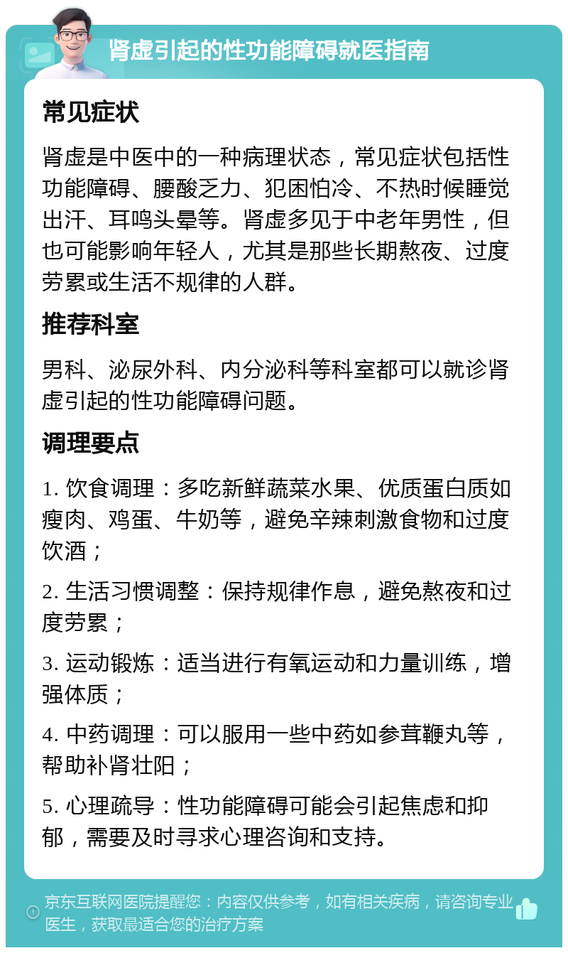 肾虚引起的性功能障碍就医指南 常见症状 肾虚是中医中的一种病理状态，常见症状包括性功能障碍、腰酸乏力、犯困怕冷、不热时候睡觉出汗、耳鸣头晕等。肾虚多见于中老年男性，但也可能影响年轻人，尤其是那些长期熬夜、过度劳累或生活不规律的人群。 推荐科室 男科、泌尿外科、内分泌科等科室都可以就诊肾虚引起的性功能障碍问题。 调理要点 1. 饮食调理：多吃新鲜蔬菜水果、优质蛋白质如瘦肉、鸡蛋、牛奶等，避免辛辣刺激食物和过度饮酒； 2. 生活习惯调整：保持规律作息，避免熬夜和过度劳累； 3. 运动锻炼：适当进行有氧运动和力量训练，增强体质； 4. 中药调理：可以服用一些中药如参茸鞭丸等，帮助补肾壮阳； 5. 心理疏导：性功能障碍可能会引起焦虑和抑郁，需要及时寻求心理咨询和支持。