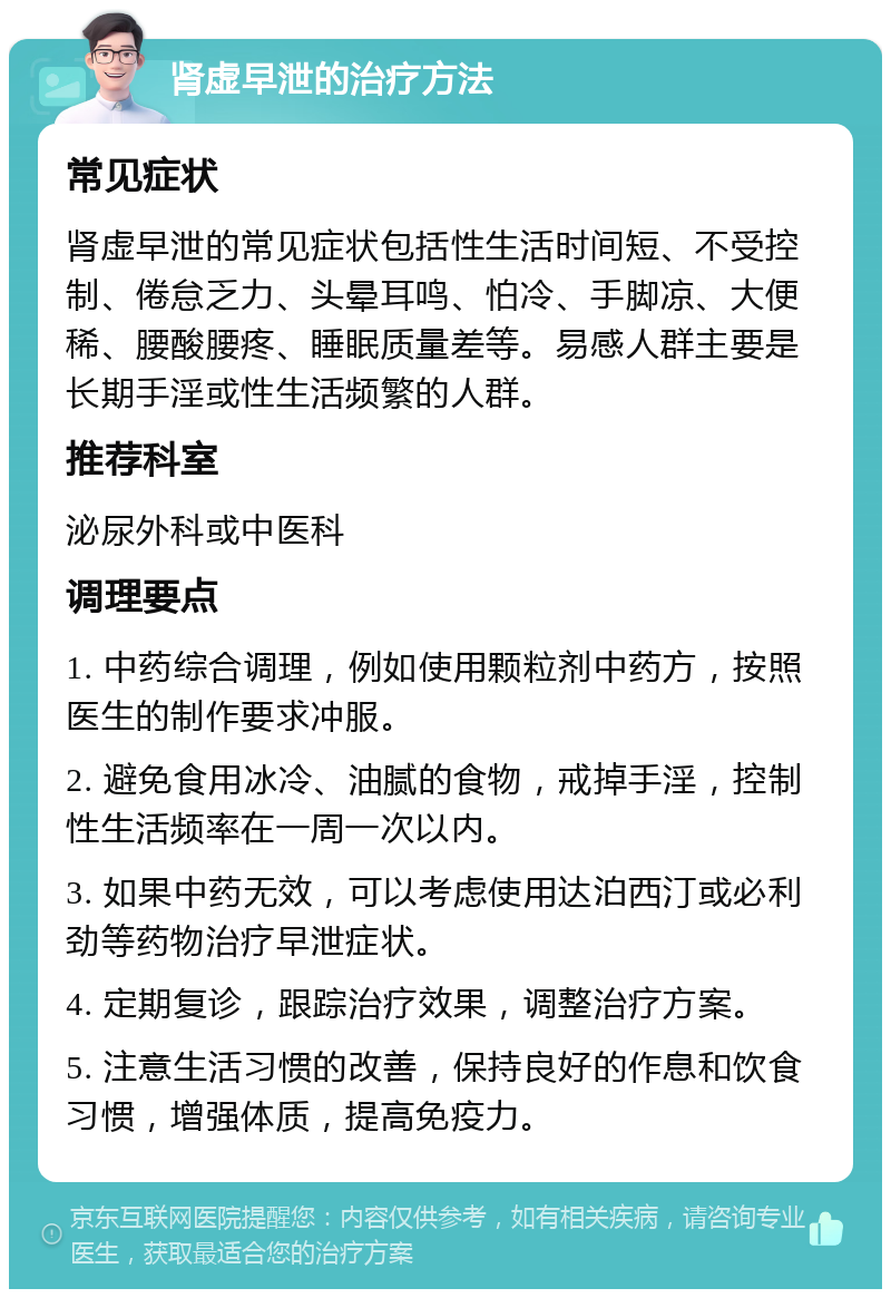 肾虚早泄的治疗方法 常见症状 肾虚早泄的常见症状包括性生活时间短、不受控制、倦怠乏力、头晕耳鸣、怕冷、手脚凉、大便稀、腰酸腰疼、睡眠质量差等。易感人群主要是长期手淫或性生活频繁的人群。 推荐科室 泌尿外科或中医科 调理要点 1. 中药综合调理，例如使用颗粒剂中药方，按照医生的制作要求冲服。 2. 避免食用冰冷、油腻的食物，戒掉手淫，控制性生活频率在一周一次以内。 3. 如果中药无效，可以考虑使用达泊西汀或必利劲等药物治疗早泄症状。 4. 定期复诊，跟踪治疗效果，调整治疗方案。 5. 注意生活习惯的改善，保持良好的作息和饮食习惯，增强体质，提高免疫力。