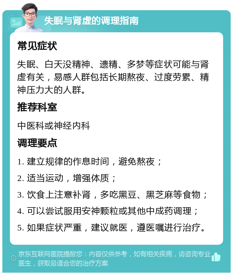 失眠与肾虚的调理指南 常见症状 失眠、白天没精神、遗精、多梦等症状可能与肾虚有关，易感人群包括长期熬夜、过度劳累、精神压力大的人群。 推荐科室 中医科或神经内科 调理要点 1. 建立规律的作息时间，避免熬夜； 2. 适当运动，增强体质； 3. 饮食上注意补肾，多吃黑豆、黑芝麻等食物； 4. 可以尝试服用安神颗粒或其他中成药调理； 5. 如果症状严重，建议就医，遵医嘱进行治疗。