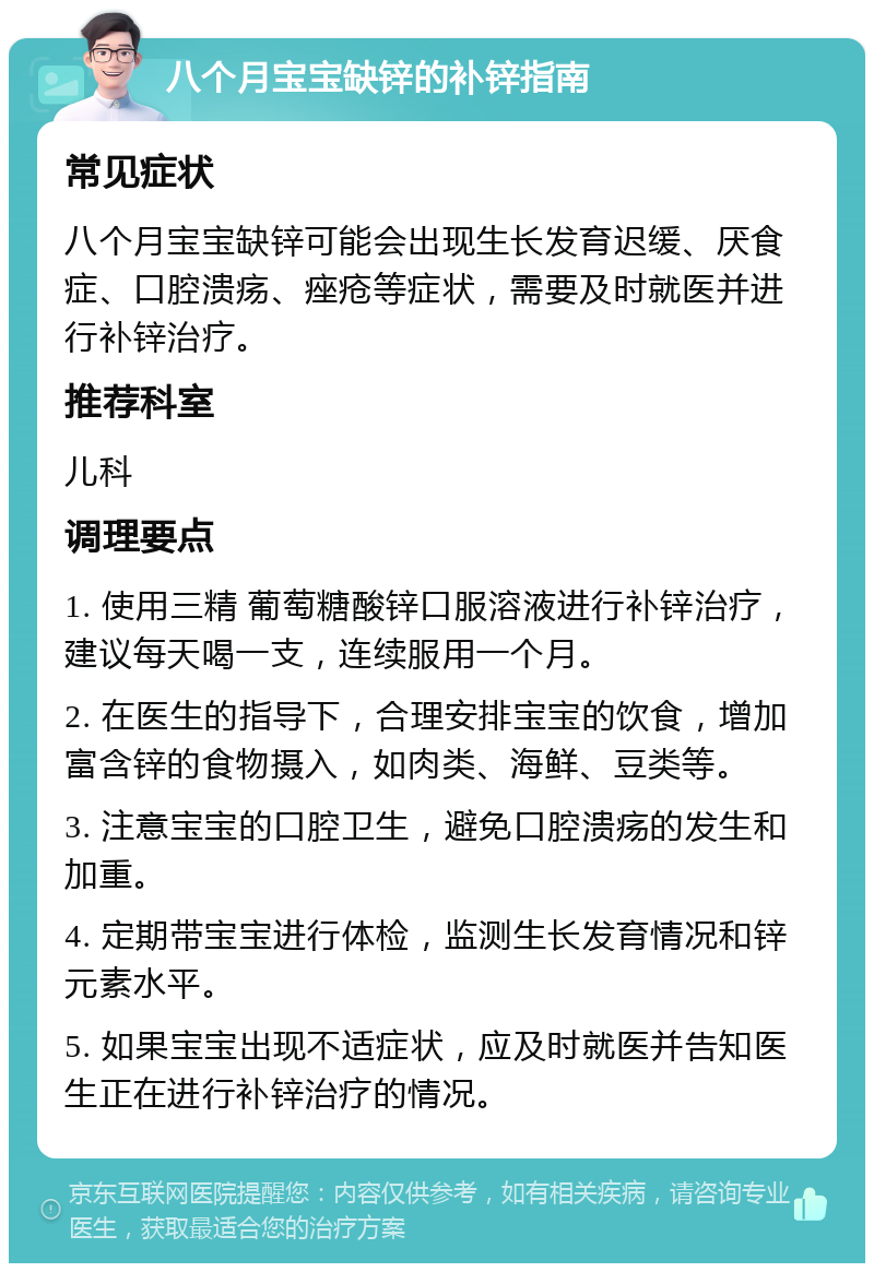 八个月宝宝缺锌的补锌指南 常见症状 八个月宝宝缺锌可能会出现生长发育迟缓、厌食症、口腔溃疡、痤疮等症状，需要及时就医并进行补锌治疗。 推荐科室 儿科 调理要点 1. 使用三精 葡萄糖酸锌口服溶液进行补锌治疗，建议每天喝一支，连续服用一个月。 2. 在医生的指导下，合理安排宝宝的饮食，增加富含锌的食物摄入，如肉类、海鲜、豆类等。 3. 注意宝宝的口腔卫生，避免口腔溃疡的发生和加重。 4. 定期带宝宝进行体检，监测生长发育情况和锌元素水平。 5. 如果宝宝出现不适症状，应及时就医并告知医生正在进行补锌治疗的情况。