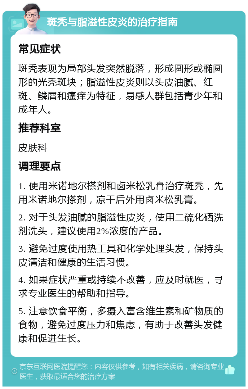 斑秃与脂溢性皮炎的治疗指南 常见症状 斑秃表现为局部头发突然脱落，形成圆形或椭圆形的光秃斑块；脂溢性皮炎则以头皮油腻、红斑、鳞屑和瘙痒为特征，易感人群包括青少年和成年人。 推荐科室 皮肤科 调理要点 1. 使用米诺地尔搽剂和卤米松乳膏治疗斑秃，先用米诺地尔搽剂，凉干后外用卤米松乳膏。 2. 对于头发油腻的脂溢性皮炎，使用二硫化硒洗剂洗头，建议使用2%浓度的产品。 3. 避免过度使用热工具和化学处理头发，保持头皮清洁和健康的生活习惯。 4. 如果症状严重或持续不改善，应及时就医，寻求专业医生的帮助和指导。 5. 注意饮食平衡，多摄入富含维生素和矿物质的食物，避免过度压力和焦虑，有助于改善头发健康和促进生长。