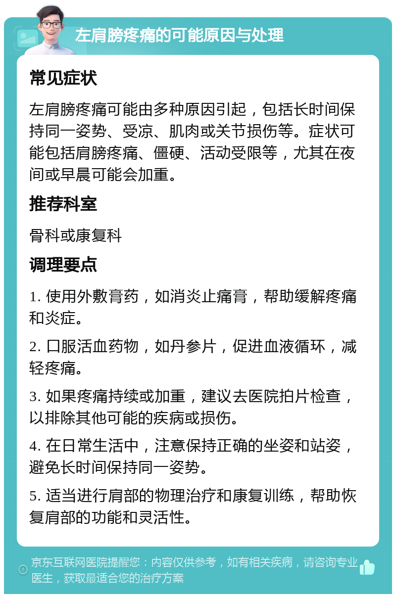 左肩膀疼痛的可能原因与处理 常见症状 左肩膀疼痛可能由多种原因引起，包括长时间保持同一姿势、受凉、肌肉或关节损伤等。症状可能包括肩膀疼痛、僵硬、活动受限等，尤其在夜间或早晨可能会加重。 推荐科室 骨科或康复科 调理要点 1. 使用外敷膏药，如消炎止痛膏，帮助缓解疼痛和炎症。 2. 口服活血药物，如丹参片，促进血液循环，减轻疼痛。 3. 如果疼痛持续或加重，建议去医院拍片检查，以排除其他可能的疾病或损伤。 4. 在日常生活中，注意保持正确的坐姿和站姿，避免长时间保持同一姿势。 5. 适当进行肩部的物理治疗和康复训练，帮助恢复肩部的功能和灵活性。