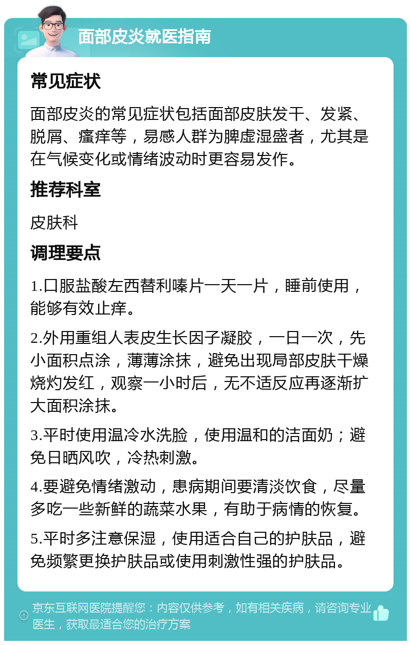 面部皮炎就医指南 常见症状 面部皮炎的常见症状包括面部皮肤发干、发紧、脱屑、瘙痒等，易感人群为脾虚湿盛者，尤其是在气候变化或情绪波动时更容易发作。 推荐科室 皮肤科 调理要点 1.口服盐酸左西替利嗪片一天一片，睡前使用，能够有效止痒。 2.外用重组人表皮生长因子凝胶，一日一次，先小面积点涂，薄薄涂抹，避免出现局部皮肤干燥烧灼发红，观察一小时后，无不适反应再逐渐扩大面积涂抹。 3.平时使用温冷水洗脸，使用温和的洁面奶；避免日晒风吹，冷热刺激。 4.要避免情绪激动，患病期间要清淡饮食，尽量多吃一些新鲜的蔬菜水果，有助于病情的恢复。 5.平时多注意保湿，使用适合自己的护肤品，避免频繁更换护肤品或使用刺激性强的护肤品。