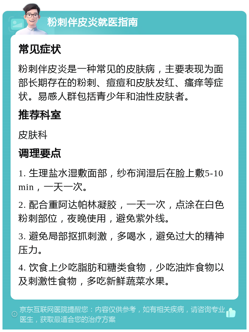 粉刺伴皮炎就医指南 常见症状 粉刺伴皮炎是一种常见的皮肤病，主要表现为面部长期存在的粉刺、痘痘和皮肤发红、瘙痒等症状。易感人群包括青少年和油性皮肤者。 推荐科室 皮肤科 调理要点 1. 生理盐水湿敷面部，纱布润湿后在脸上敷5-10min，一天一次。 2. 配合重阿达帕林凝胶，一天一次，点涂在白色粉刺部位，夜晚使用，避免紫外线。 3. 避免局部抠抓刺激，多喝水，避免过大的精神压力。 4. 饮食上少吃脂肪和糖类食物，少吃油炸食物以及刺激性食物，多吃新鲜蔬菜水果。