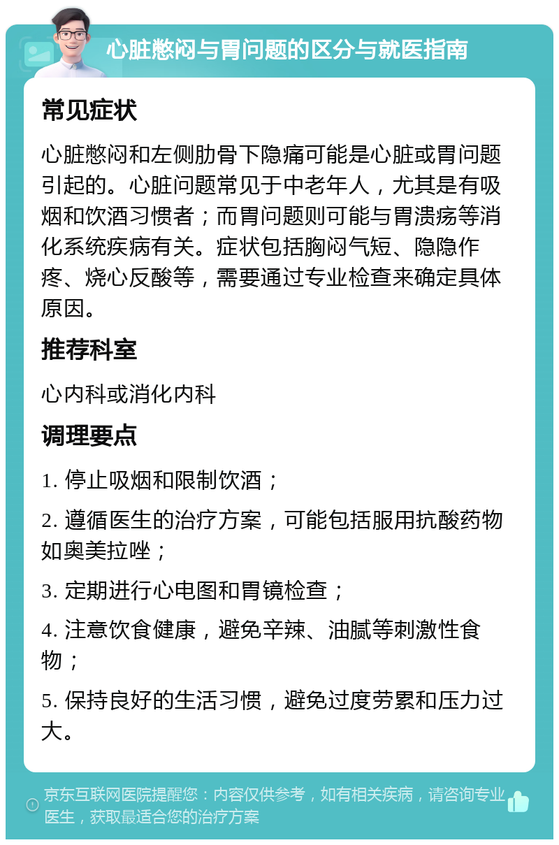 心脏憋闷与胃问题的区分与就医指南 常见症状 心脏憋闷和左侧肋骨下隐痛可能是心脏或胃问题引起的。心脏问题常见于中老年人，尤其是有吸烟和饮酒习惯者；而胃问题则可能与胃溃疡等消化系统疾病有关。症状包括胸闷气短、隐隐作疼、烧心反酸等，需要通过专业检查来确定具体原因。 推荐科室 心内科或消化内科 调理要点 1. 停止吸烟和限制饮酒； 2. 遵循医生的治疗方案，可能包括服用抗酸药物如奥美拉唑； 3. 定期进行心电图和胃镜检查； 4. 注意饮食健康，避免辛辣、油腻等刺激性食物； 5. 保持良好的生活习惯，避免过度劳累和压力过大。