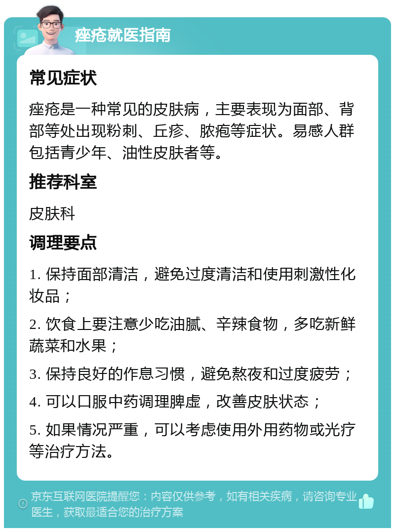 痤疮就医指南 常见症状 痤疮是一种常见的皮肤病，主要表现为面部、背部等处出现粉刺、丘疹、脓疱等症状。易感人群包括青少年、油性皮肤者等。 推荐科室 皮肤科 调理要点 1. 保持面部清洁，避免过度清洁和使用刺激性化妆品； 2. 饮食上要注意少吃油腻、辛辣食物，多吃新鲜蔬菜和水果； 3. 保持良好的作息习惯，避免熬夜和过度疲劳； 4. 可以口服中药调理脾虚，改善皮肤状态； 5. 如果情况严重，可以考虑使用外用药物或光疗等治疗方法。