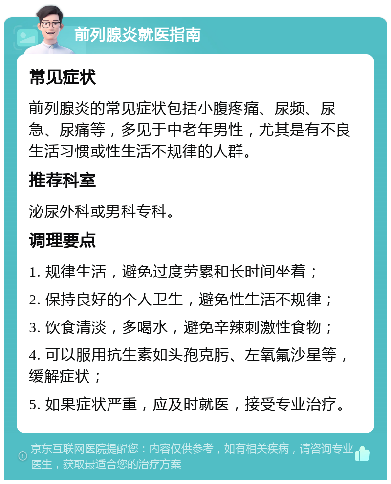 前列腺炎就医指南 常见症状 前列腺炎的常见症状包括小腹疼痛、尿频、尿急、尿痛等，多见于中老年男性，尤其是有不良生活习惯或性生活不规律的人群。 推荐科室 泌尿外科或男科专科。 调理要点 1. 规律生活，避免过度劳累和长时间坐着； 2. 保持良好的个人卫生，避免性生活不规律； 3. 饮食清淡，多喝水，避免辛辣刺激性食物； 4. 可以服用抗生素如头孢克肟、左氧氟沙星等，缓解症状； 5. 如果症状严重，应及时就医，接受专业治疗。