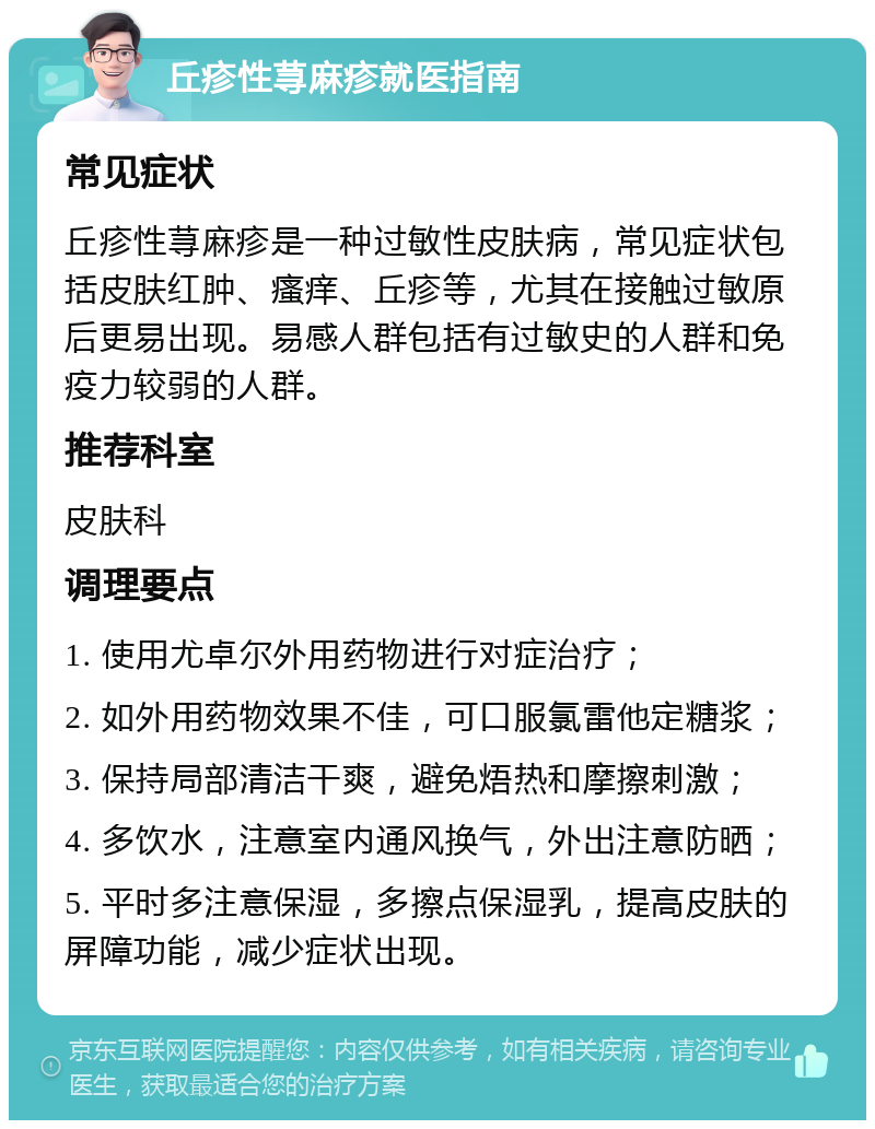 丘疹性荨麻疹就医指南 常见症状 丘疹性荨麻疹是一种过敏性皮肤病，常见症状包括皮肤红肿、瘙痒、丘疹等，尤其在接触过敏原后更易出现。易感人群包括有过敏史的人群和免疫力较弱的人群。 推荐科室 皮肤科 调理要点 1. 使用尤卓尔外用药物进行对症治疗； 2. 如外用药物效果不佳，可口服氯雷他定糖浆； 3. 保持局部清洁干爽，避免焐热和摩擦刺激； 4. 多饮水，注意室内通风换气，外出注意防晒； 5. 平时多注意保湿，多擦点保湿乳，提高皮肤的屏障功能，减少症状出现。