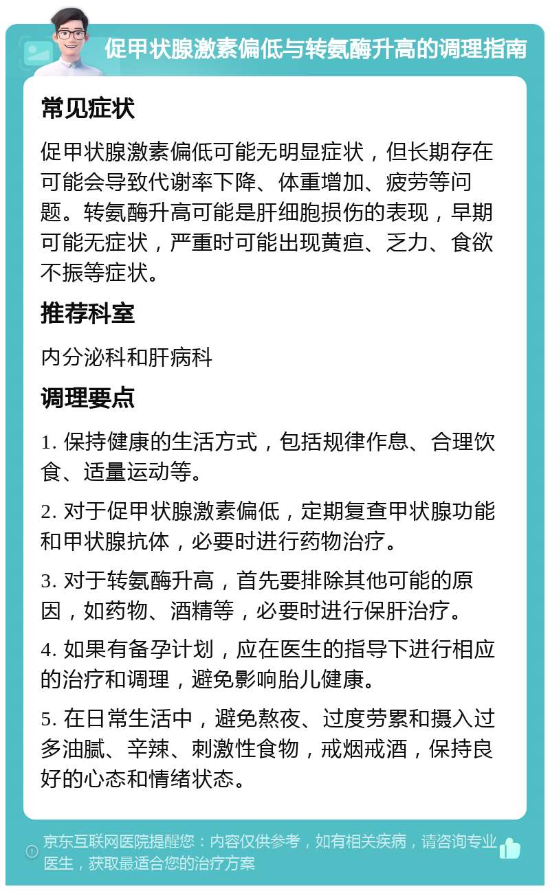 促甲状腺激素偏低与转氨酶升高的调理指南 常见症状 促甲状腺激素偏低可能无明显症状，但长期存在可能会导致代谢率下降、体重增加、疲劳等问题。转氨酶升高可能是肝细胞损伤的表现，早期可能无症状，严重时可能出现黄疸、乏力、食欲不振等症状。 推荐科室 内分泌科和肝病科 调理要点 1. 保持健康的生活方式，包括规律作息、合理饮食、适量运动等。 2. 对于促甲状腺激素偏低，定期复查甲状腺功能和甲状腺抗体，必要时进行药物治疗。 3. 对于转氨酶升高，首先要排除其他可能的原因，如药物、酒精等，必要时进行保肝治疗。 4. 如果有备孕计划，应在医生的指导下进行相应的治疗和调理，避免影响胎儿健康。 5. 在日常生活中，避免熬夜、过度劳累和摄入过多油腻、辛辣、刺激性食物，戒烟戒酒，保持良好的心态和情绪状态。