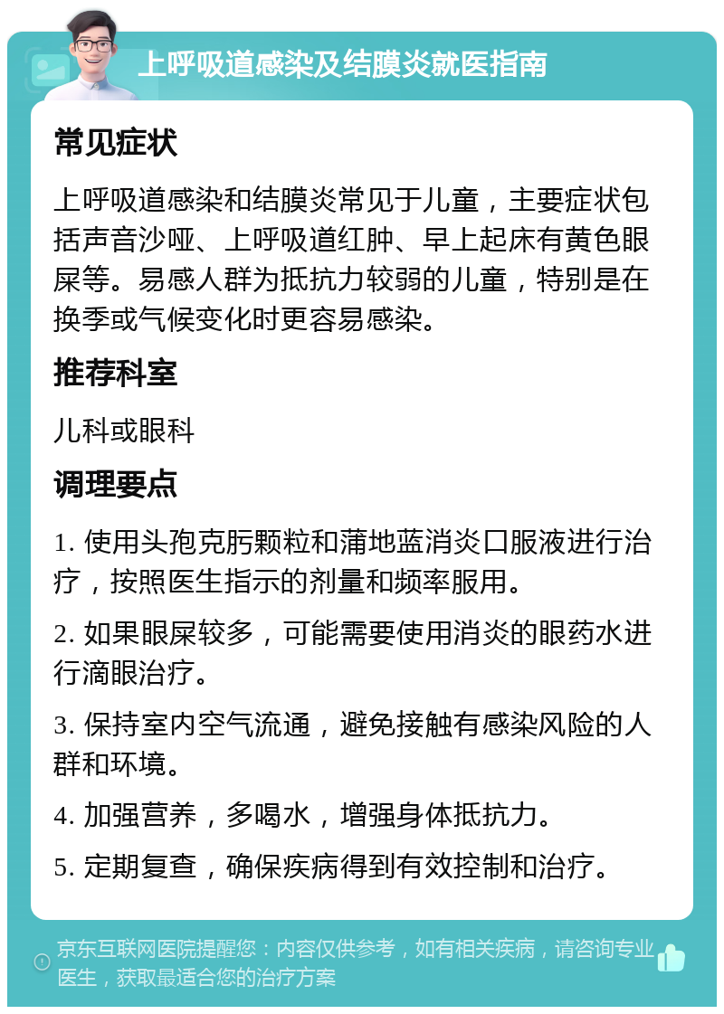 上呼吸道感染及结膜炎就医指南 常见症状 上呼吸道感染和结膜炎常见于儿童，主要症状包括声音沙哑、上呼吸道红肿、早上起床有黄色眼屎等。易感人群为抵抗力较弱的儿童，特别是在换季或气候变化时更容易感染。 推荐科室 儿科或眼科 调理要点 1. 使用头孢克肟颗粒和蒲地蓝消炎口服液进行治疗，按照医生指示的剂量和频率服用。 2. 如果眼屎较多，可能需要使用消炎的眼药水进行滴眼治疗。 3. 保持室内空气流通，避免接触有感染风险的人群和环境。 4. 加强营养，多喝水，增强身体抵抗力。 5. 定期复查，确保疾病得到有效控制和治疗。