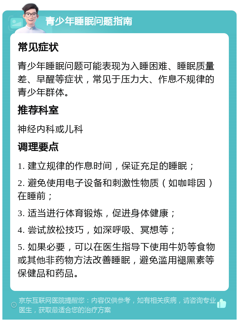 青少年睡眠问题指南 常见症状 青少年睡眠问题可能表现为入睡困难、睡眠质量差、早醒等症状，常见于压力大、作息不规律的青少年群体。 推荐科室 神经内科或儿科 调理要点 1. 建立规律的作息时间，保证充足的睡眠； 2. 避免使用电子设备和刺激性物质（如咖啡因）在睡前； 3. 适当进行体育锻炼，促进身体健康； 4. 尝试放松技巧，如深呼吸、冥想等； 5. 如果必要，可以在医生指导下使用牛奶等食物或其他非药物方法改善睡眠，避免滥用褪黑素等保健品和药品。