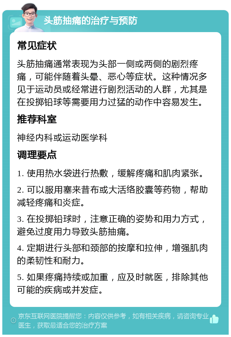 头筋抽痛的治疗与预防 常见症状 头筋抽痛通常表现为头部一侧或两侧的剧烈疼痛，可能伴随着头晕、恶心等症状。这种情况多见于运动员或经常进行剧烈活动的人群，尤其是在投掷铅球等需要用力过猛的动作中容易发生。 推荐科室 神经内科或运动医学科 调理要点 1. 使用热水袋进行热敷，缓解疼痛和肌肉紧张。 2. 可以服用塞来昔布或大活络胶囊等药物，帮助减轻疼痛和炎症。 3. 在投掷铅球时，注意正确的姿势和用力方式，避免过度用力导致头筋抽痛。 4. 定期进行头部和颈部的按摩和拉伸，增强肌肉的柔韧性和耐力。 5. 如果疼痛持续或加重，应及时就医，排除其他可能的疾病或并发症。